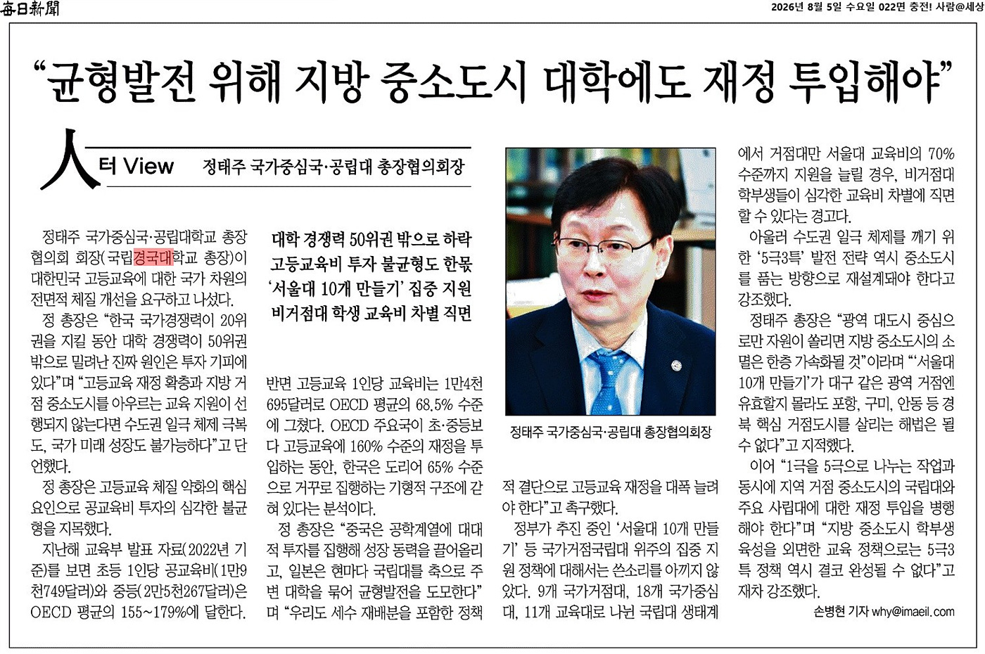 정태주 국립경국대 총장, "지방 중소도시 거점대 살려야" 정태주 국가중심국·공립대학교 총장협의회 회장(국립경국대학교 총장)이 대한민국 고등교육에 대한 국가 차원의 전면적 체질 개선을 요구하고 나섰다. 정 총장은 "한국 국가경쟁력이 20위권을 지킬 동안 대학 경쟁력이 50위권 밖으로 밀려난 진짜 원인은 투자 기피에 있다"며 "고등교육 재정 확충과 지방 거점 중소도시를 아우르는 교육 지원이 선행되지 않는다면 수도권 일극 체제 극복도, 국가 미래 성장도 불가능하다"고 단언했다. 정 총장은 고등교육 체질 약화의 핵심 요인으로 공교육비 투자의 심각한 불균형을 지목했다. 지난해 교육부 발표 자료(2022년 기준)를 보면 초등 1인당 공교육비(1만9천749달러)와 중등(2만5천267달러)은 OECD 평균의 155~179%에 달한다. 반면 고등교육 1인당 교육비는 1만4천695달러로 OECD 평균의 68.5% 수준에 그쳤다. OECD 주요국이 초·중등보다 고등교육에 160% 수준의 재정을 투입하는 동안, 한국은 도리어 65% 수준으로 거꾸로 집행하는 기형적 구조에 갇혀 있다는 분석이다. 정 총장은 "중국은 공학계열에 대대적 투자를 집행해 성장 동력을 끌어올리고, 일본은 현마다 국립대를 축으로 주변 대학을 묶어 균형발전을 도모한다"며 "우리도 세수 재배분을 포함한 정책적 결단으로 고등교육 재정을 대폭 늘려야 한다"고 촉구했다. 정부가 추진 중인 '서울대 10개 만들기' 등 국가거점국립대 위주의 집중 지원 정책에 대해서는 쓴소리를 아끼지 않았다. 9개 국가거점대, 18개 국가중심대, 11개 교육대로 나뉜 국립대 생태계에서 거점대만 서울대 교육비의 70% 수준까지 지원을 늘릴 경우, 비거점대 학부생들이 심각한 교육비 차별에 직면할 수 있다는 경고다. 아울러 수도권 일극 체제를 깨기 위한 '5극3특' 발전 전략 역시 중소도시를 품는 방향으로 재설계돼야 한다고 강조했다. 정 총장은 "광역 대도시 중심으로만 자원이 쏠리면 지방 중소도시의 소멸은 한층 가속화될 것"이라며 "'서울대 10개 만들기'가 대구 같은 광역 거점엔 유효할지 몰라도 포항, 구미, 안동 등 경북 핵심 거점도시를 살리는 해법은 될 수 없다"고 지적했다. 이어 "1극을 5극으로 나누는 작업과 동시에 지역 거점 중소도시의 국립대와 주요 사립대에 대한 재정 투입을 병행해야 한다"며 "지방 중소도시 학부생 육성을 외면한 교육 정책으로는 5극3특 정책 역시 결코 완성될 수 없다"고 재차 강조했다.